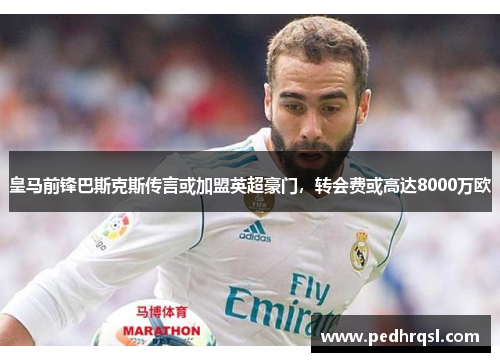 皇马前锋巴斯克斯传言或加盟英超豪门，转会费或高达8000万欧