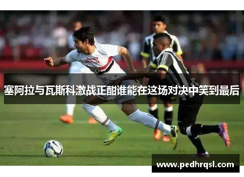塞阿拉与瓦斯科激战正酣谁能在这场对决中笑到最后
